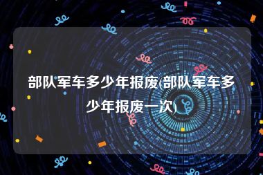 部队军车多少年报废(部队军车多少年报废一次)