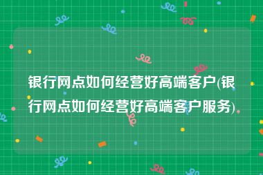 银行网点如何经营好高端客户(银行网点如何经营好高端客户服务)