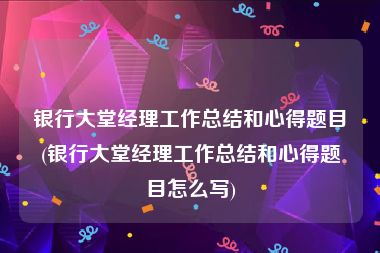 银行大堂经理工作总结和心得题目(银行大堂经理工作总结和心得题目怎么写)