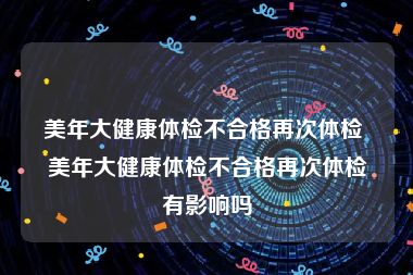 美年大健康体检不合格再次体检 美年大健康体检不合格再次体检有影响吗