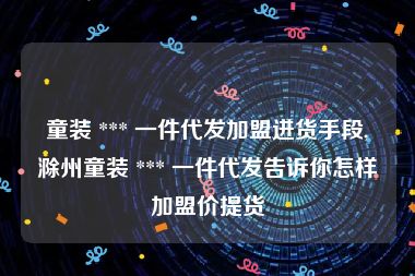 童装 *** 一件代发加盟进货手段,滁州童装 *** 一件代发告诉你怎样加盟价提货