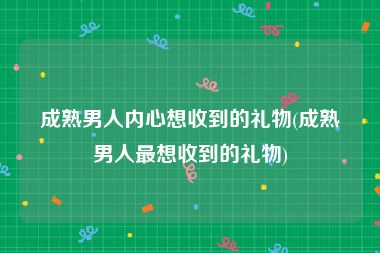 成熟男人内心想收到的礼物(成熟男人最想收到的礼物)