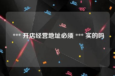  *** 开店经营地址必须 *** 实的吗