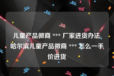 儿童产品微商 *** 厂家进货办法,哈尔滨儿童产品微商 *** 怎么一手价进货