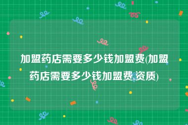 加盟药店需要多少钱加盟费(加盟药店需要多少钱加盟费,资质)