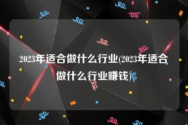 2023年适合做什么行业(2023年适合做什么行业赚钱)