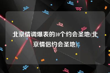 北京情调爆表的10个约会圣地(北京情侣约会圣地)