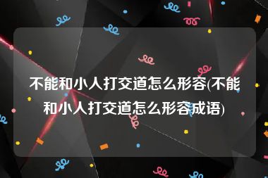 不能和小人打交道怎么形容(不能和小人打交道怎么形容成语)