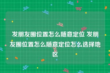 发朋友圈位置怎么随意定位 发朋友圈位置怎么随意定位怎么选择地区