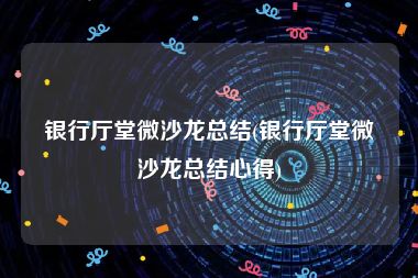 银行厅堂微沙龙总结(银行厅堂微沙龙总结心得)