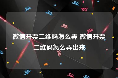 微信开票二维码怎么弄 微信开票二维码怎么弄出来