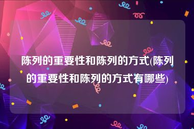 陈列的重要性和陈列的方式(陈列的重要性和陈列的方式有哪些)