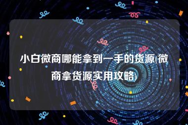 小白微商哪能拿到一手的货源(微商拿货源实用攻略)