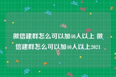 微信建群怎么可以加40人以上 微信建群怎么可以加40人以上2021