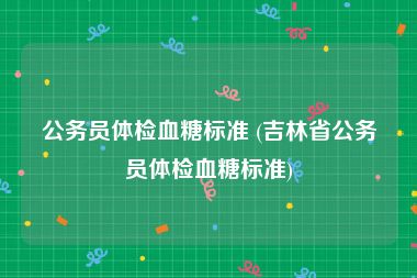 公务员体检血糖标准 (吉林省公务员体检血糖标准)