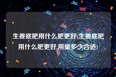 生姜底肥用什么肥更好(生姜底肥用什么肥更好,用量多少合适)