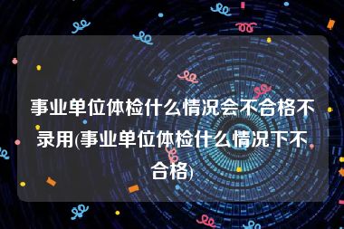 事业单位体检什么情况会不合格不录用(事业单位体检什么情况下不合格)