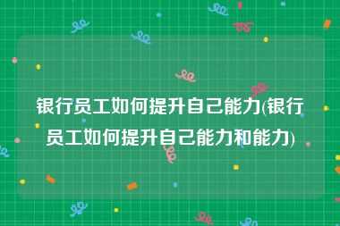 银行员工如何提升自己能力(银行员工如何提升自己能力和能力)