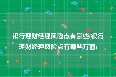 银行理财经理风险点有哪些(银行理财经理风险点有哪些方面)