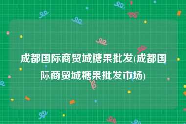 成都国际商贸城糖果批发(成都国际商贸城糖果批发市场)