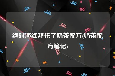 绝对演绎拜托了奶茶配方(奶茶配方笔记)