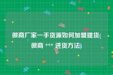 微商厂家一手货源如何加盟提货(微商 *** 进货方法)