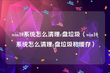 win10系统怎么清理c盘垃圾〈win10系统怎么清理c盘垃圾和缓存〉