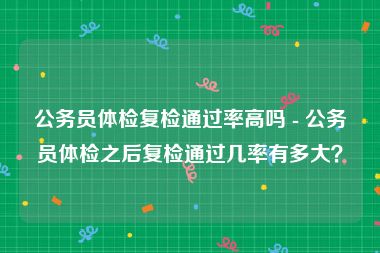 公务员体检复检通过率高吗 - 公务员体检之后复检通过几率有多大？