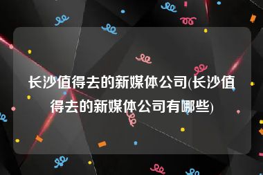 长沙值得去的新媒体公司(长沙值得去的新媒体公司有哪些)