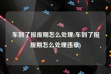 车到了报废期怎么处理(车到了报废期怎么处理违章)