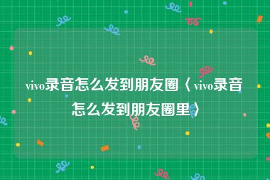 vivo录音怎么发到朋友圈〈vivo录音怎么发到朋友圈里〉