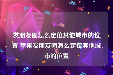 发朋友圈怎么定位其他城市的位置 苹果发朋友圈怎么定位其他城市的位置