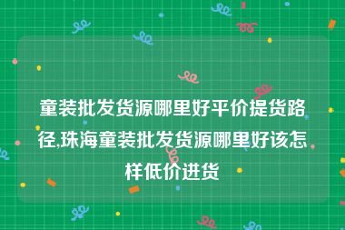 童装批发货源哪里好平价提货路径,珠海童装批发货源哪里好该怎样低价进货