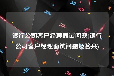 银行公司客户经理面试问题(银行公司客户经理面试问题及答案)