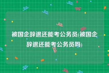 被国企辞退还能考公务员(被国企辞退还能考公务员吗)