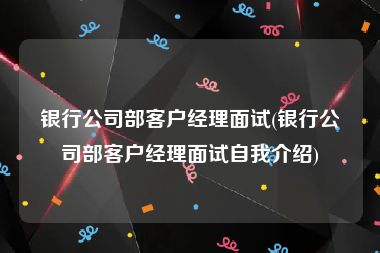 银行公司部客户经理面试(银行公司部客户经理面试自我介绍)