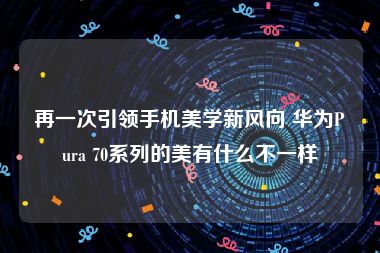 再一次引领手机美学新风向 华为Pura 70系列的美有什么不一样