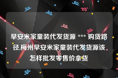 早安米家童装代发货源 *** 购货路径,梅州早安米家童装代发货源该怎样批发零售价拿货