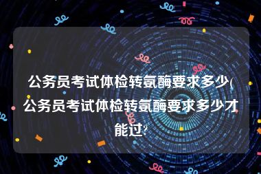 公务员考试体检转氨酶要求多少(公务员考试体检转氨酶要求多少才能过?