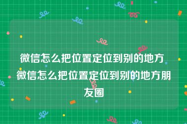 微信怎么把位置定位到别的地方 微信怎么把位置定位到别的地方朋友圈