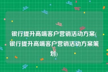 银行提升高端客户营销活动方案(银行提升高端客户营销活动方案策划)