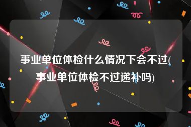 事业单位体检什么情况下会不过(事业单位体检不过递补吗)