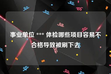 事业单位 *** 体检哪些项目容易不合格导致被刷下去