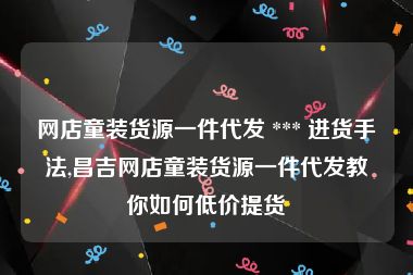 网店童装货源一件代发 *** 进货手法,昌吉网店童装货源一件代发教你如何低价提货