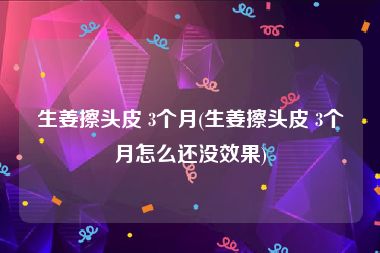 生姜擦头皮 3个月(生姜擦头皮 3个月怎么还没效果)