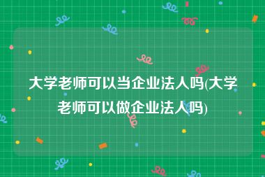 大学老师可以当企业法人吗(大学老师可以做企业法人吗)