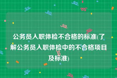 公务员入职体检不合格的标准(了解公务员入职体检中的不合格项目及标准)