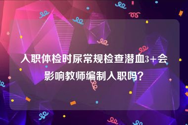 入职体检时尿常规检查潜血3+会影响教师编制入职吗？