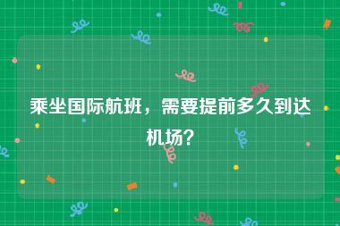 乘坐国际航班，需要提前多久到达机场？