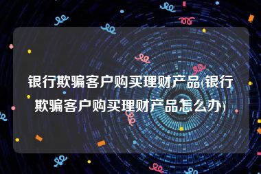 银行欺骗客户购买理财产品(银行欺骗客户购买理财产品怎么办)